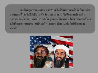 และในที่สุด 2 พฤษภาคม พ.ศ. 2554 ไม่กี่วนที่ผานมา ถือว่าเป็ นการปิ ด
                                                ั ่
ฉากทรชนที่โลกไม่มีวนลืม บารัค โอบามา ประธานาธิบดีของสหรัฐอเมริ กา
                     ั
                                 ่
ออกมาแถลงยืนยันผ่านทางโทรทัศน์วา อุซามะห์ บิน ลาดิน ได้เสี ยชีวิตลงแล้ว จาก
ปฎิบติการทางทหารของสหรัฐอเมริ กา นอกกรุ งอิสลามาบัด ใกล้เมืองหลวง
    ั
ปากีสถาน
 