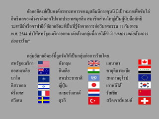 อัลกออิดะฮ์เป็ นองค์กรทางทหารของมุสลิมนิกายซุนนี มีเป้ าหมายเพื่อขับไล่
อิทธิ พลของต่างชาติออกไปจากประเทศมุสลิม สมาชิกส่ วนใหญ่เป็ นผูนบถือลัทธิ
                                                                    ้ ั
วะฮาบียหรื อซาฟาอีย ์ อัลกออิดะฮ์เป็ นที่รู้จกจากการก่อวินาศกรรม 11 กันยายน
          ์                                  ั
พ.ศ. 2544 ทาให้สหรัฐอเมริ กาออกมาต่อต้านกลุ่มนี้ภายใต้คาว่า “สงครามต่ อต้ านการ
ก่ อการร้ าย”

         กลุ่มอัลกออิดะฮ์น้ ีถกจัดให้เป็ นกลุ่มก่อการร้ายโดย
                              ู
สหรัฐอเมริ กา                 อังกฤษ                       แคนาดา
ออสเตรเลีย                    อินเดีย                      ซาอุดีอาระเบีย
นาโต                          สหประชาชาติ                  สหภาพยุโรป
อิสราเอล                      ญี่ปุ่น                      เกาหลีใต้
ฝรั่งเศส                      เนเธอร์แลนด์                 รัสเซี ย
สวีเดน                        ตุรกี                        สวิตเซอร์แลนด์
 
