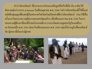 คาว่า อัลกออิดะฮ์ เป็ นภาษาอาหรับหมายถึงมูลนิ ธิหรื อที่มน บิน ลาดินให้
                                                                    ั่
สัมภาษณ์แก่วารสาร al Jazeera ในเดือนตุลาคม พ.ศ. 2544 ว่าคาว่าอัลกออิดะฮ์น้ ี ใช้ต้ งแต่
                                                                                   ั
สมัยที่กลุ่มมุญาฮิดีนต่อสู ้กบสหภาพโซเวียตโดยเรี ยกค่ายฝึ กว่าอัลกออิดะฮ์ นามาใช้เป็ น
                             ั
ครั้งแรกโดยกระทรวงยุติธรรมของสหรัฐอเมริ กา เมื่อเดือนมกราคม พ.ศ. 2544 ในการ
สอบสวนผูตองหาสี่ คนที่นิวยอร์กจากคดีการวางระเบิดสถานทูตสหรัฐในแอฟริ กา
            ้้
ตะวันออกเมื่อ พ.ศ. 2541 ต่อมาในเดือนเมษายน พ.ศ. 2545 กลุ่มนี้ปรากฏในชื่อกออิดะฮ์
อัล ญิฮาด (ที่มนแห่งญิฮาด)
                ั่
 