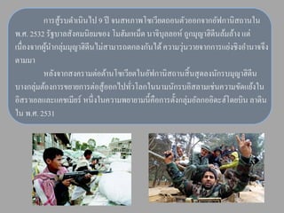 การสู้รบดาเนินไป 9 ปี จนสหภาพโซเวียตถอนตัวออกจากอัฟกานิสถานใน
พ.ศ. 2532 รัฐบาลสังคมนิยมของ โมฮัมเหม็ด นาจิบุลลอห์ ถูกมุญาฮิดีนล้มล้าง แต่
เนื่องจากผูนากลุ่มมุญาฮิดีนไม่สามารถตกลงกันได้ ความวุนวายจากการแย่งชิงอานาจจึง
           ้                                         ่
ตามมา
          หลังจากสงครามต่อต้านโซเวียตในอัฟกานิสถานสิ้ นสุ ดลงนักรบมุญาฮิดีน
        ่
บางกลุมต้องการขยายการต่อสู ้ออกไปทัวโลกในนามนักรบอิสลามเช่นความขัดแย้งใน
                                     ่
อิสราเอลและแคชเมียร์ หนึ่ งในความพยายามนี้คือการตั้งกลุ่มอัลกออิดะฮ์โดยบิน ลาดิน
ใน พ.ศ. 2531
 