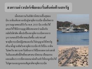 สงครามอ่ าวเปอร์ เซียและเริ่มต้ นต่ อต้ านสหรัฐ
           เมื่อสงครามในอัฟกานิสถานสิ้ นสุ ดลง
บิน ลาดินเดินทางกลับสู่ ซาอุดีอาระเบีย เมื่อเกิดการ
รุ กรานคูเวตของอิรักใน พ.ศ. 2533 บิน ลาดินได้
เสนอให้ใช้นกรบมุญาฮิดีนของเขาร่ วมมือกับ
                ั
กษัตริ ยฟาฮัด เพื่อปกป้ องซาอุดีอาระเบียจากการ
         ์
รุ กรานของอิรักที่อาจจะเกิดขึ้น แต่ราชวงศ์
ซาอุดีอาระเบียปฏิเสธและหันไปอนุญาตให้สหรัฐ
เข้ามาตั้งฐานทัพในซาอุดีอาระเบีย ทาให้บิน ลาดิน
ไม่พอใจ เพราะเขาไม่ตองการให้มีกองทหารต่างชาติ
                        ้
ในดินแดนศักดิ์สิทธิ์ ของศาสนาอิสลาม (คือเมกกะ
และเมดีนา) การที่เขาออกมาต่อต้านทาให้เขาถูกบีบให้
ไปซูดานและถูกถอนสัญชาติซาอุดีอาระเบีย
 