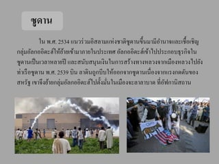 ซูดาน
           ใน พ.ศ. 2534 แนวร่ วมอิสลามแห่งชาติซูดานขึ้นมามีอานาจและเชื้อเชิญ
กลุ่มอัลกออิดะฮ์ให้ยายเข้ามาภายในประเทศ อัลกออิดะฮ์เข้าไปประกอบธุรกิจใน
                     ้
ซูดานเป็ นเวลาหลายปี และสนับสนุนเงินในการสร้างทางหลวงจากเมืองหลวงไปยัง
ท่าเรื อซูดาน พ.ศ. 2539 บิน ลาดินถูกบีบให้ออกจากซูดานเนื่องจากแรงกดดันของ
สหรัฐ เขาจึงย้ายกลุ่มอัลกออิดะฮ์ไปตั้งมันในเมืองจะลาลาบาด ที่อฟกานิสถาน
                                        ่                     ั
 