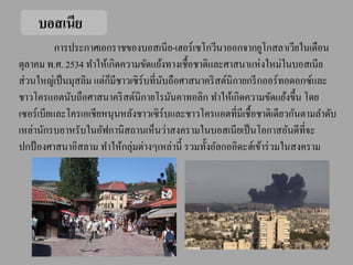 บอสเนีย
           การประกาศเอกราชของบอสเนีย-เฮอร์ เซโกวีนาออกจากยูโกสลาเวียในเดือน
ตุลาคม พ.ศ. 2534 ทาให้เกิดความขัดแย้งทางเชื้อชาติและศาสนาแห่งใหม่ในบอสเนีย
                         ็
ส่ วนใหญ่เป็ นมุสลิม แต่กมีชาวเซิ ร์บที่นบถือศาสนาคริ สต์นิกายกรี กออร์ ทอดอกซ์และ
                                         ั
ชาวโครแอตนับถือศาสนาคริ สต์นิกายโรมันคาทอลิก ทาให้เกิดความขัดแย้งขึ้น โดย
เซอร์ เบียและโครเอเชียหนุนหลังชาวเซิ ร์บและชาวโครแอตที่มีเชื้อชาติเดียวกันตามลาดับ
เหล่านักรบอาหรับในอัฟกานิสถานเห็นว่าสงครามในบอสเนียเป็ นโอกาสอันดีที่จะ
ปกป้ องศาสนาอิสลาม ทาให้กลุ่มต่างๆเหล่านี้ รวมทั้งอัลกออิดะฮ์เข้าร่ วมในสงคราม
 