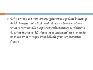    วันที่ 8 มกราคม พ.ศ. 2522 สาธารณรัฐประชาชนกัมพูชานิ ยมเวียดนาม ถูก
    จัดตั้งขึ้ นในกรุงพนมเปญ นับเป็ นจุดเริ่มต้นของการยึดครองของเวียดนาม
    นานสิบปี ระหว่างช่วงนั้น กัมพูชาประชาธิปไตยของเขมรแดงยังได้รบการ ั
    รับรองโดยสหประชาชาติเป็ นรัฐบาลโดยชอบธรรมของกัมพูชา เพราะกลุ่ม
    ต่อต้านติดอาวุธหลายกลุ่มมีการจัดตั้งขึ้ นเพื่อสูรบกับการยึดครองของ
                                                    ้
    เวียดนาม
 