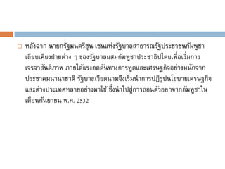    หลังฉาก นายกรัฐมนตรีฮุน เซนแห่งรัฐบาลสาธารณรัฐประชาชนกัมพูชา
    เลียบเคียงฝ่ ายต่าง ๆ ของรัฐบาลผสมกัมพูชาประชาธิปไตยเพื่อเริ่มการ
    เจรจาสันติภาพ ภายใต้แรงกดดันทางการทูตและเศรษฐกิจอย่างหนักจาก
    ประชาคมนานาชาติ รัฐบาลเวียดนามจึงเริ่มนาการปฏิรปนโยบายเศรษฐกิจ
                                                      ู
    และต่างประเทศหลายอย่างมาใช้ ซึ่งนาไปสูการถอนตัวออกจากกัมพูชาใน
                                            ่
    เดือนกันยายน พ.ศ. 2532
 