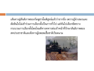 เส้นทางสู่สนติภาพของกัมพูชานั้นพิสจน์แล้วว่ายากยิง เพราะผูนาเขมรแดง
           ั                         ู             ่        ้
ตัดสินใจไม่เข้าร่วมการเลือกตั้งเป็ นการทัวไป แต่หนไปเลือกขัดขวาง
                                         ่       ั
กระบวนการเลือกตั้งโดยโจมตีทางทหารต่อเจ้าหน้าที่รกษาสันติภาพของ
                                                     ั
สหประชาชาติและสังหารผูอพยพเชื้ อชาติเวียดนาม
                          ้
 