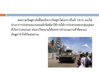 สงครามกัมพูชาเกิดขึ้ นหลังจากกัมพูชาได้เอกราชในปี 1975 และได้
นาเอาการปกครองแบบคอมมิวนิ สต์มาใช้ภายใต้การปกครองของกลุ่มบุคคล
ที่เรียกว่าเขมรแดง ต่อมาเวียดนามได้สงทหารจานวนมากเข้ายึดครอง
กัมพูชาทาให้เกิดสงคราม
 