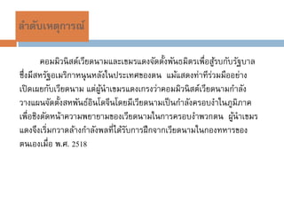 ลาดับเหตุการณ์

        คอมมิวนิ สต์เวียดนามและเขมรแดงจัดตั้งพันธมิตรเพื่อสูรบกับรัฐบาล
                                                            ้
ซึ่งมีสหรัฐอเมริกาหนุ นหลังในประเทศของตน แม้แสดงท่าทีร่วมมืออย่าง
เปิ ดเผยกับเวียดนาม แต่ผนาเขมรแดงเกรงว่าคอมมิวนิ สต์เวียดนามกาลัง
                          ู้
วางแผนจัดตั้งสหพันธ์อินโดจีนโดยมีเวียดนามเป็ นกาลังครอบงาในภูมิภาค
เพื่อชิงตัดหน้าความพยายามของเวียดนามในการครอบงาพวกตน ผูนาเขมร    ้
แดงจึงเริ่มกวาดล้างกาลังพลที่ได้รบการฝึ กจากเวียดนามในกองทหารของ
                                 ั
ตนเองเมื่อ พ.ศ. 2518
 