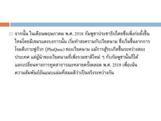    จากนั้น ในเดือนพฤษภาคม พ.ศ. 2518 กัมพูชาประชาธิปไตยซึ่งเพิ่งก่อตั้งขึ้ น
    ใหม่โดยมีเขมรแดงบงการนั้น เริ่มทาสงครามกับเวียดนาม ซึ่งเริ่มขึ้ นจากการ
    โจมตีเกาะฟูกวก (PhuQuoc) ของเวียดนาม แม้การสูรบเกิดขึ้ นระหว่างสอง
                 ๊                                 ้
    ประเทศ แต่ผนาของเวียดนามที่เพิ่งรวมชาติใหม่ ๆ กับกัมพูชานั้นก็ได้
                   ู้
    แลกเปลี่ยนทางการทูตสาธารณะหลายครั้งตลอด พ.ศ. 2519 เพื่อเน้น
    ความสัมพันธ์อนแนบแน่ นที่สมมติวาเป็ นจริงระหว่างกัน
                      ั             ่
 