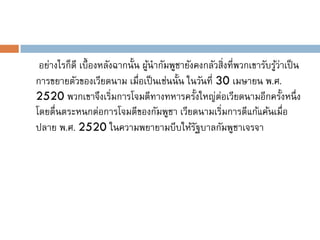 อย่างไรก็ดี เบื้ องหลังฉากนั้น ผูนากัมพูชายังคงกลัวสิ่งที่พวกเขารับรูวาเป็ น
                                  ้                                   ้่
การขยายตัวของเวียดนาม เมือเป็ นเช่นนั้น ในวันที่ 30 เมษายน พ.ศ.
                               ่
2520 พวกเขาจึงเริ่มการโจมตีทางทหารครั้งใหญ่ต่อเวียดนามอีกครั้งหนึ่ ง
โดยตื่นตระหนกต่อการโจมตีของกัมพูชา เวียดนามเริ่มการตีแก้แค้นเมื่อ
ปลาย พ.ศ. 2520 ในความพยายามบีบให้รฐบาลกัมพูชาเจรจา
                                              ั
 