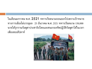 ในเดือนมกราคม พ.ศ. 2521 ทหารเวียดนามถอนออกไปเพราะเปาหมาย ้
ทางการเมืองไม่บรรลุผล 25 ธันวาคม พ.ศ. 2521 ทหารเวียดนาม 150,000
นายได้รุกรานกัมพูชาประชาธิปไตยและชนะกองทัพปฏิวติกมพูชาได้ในเวลา
                                               ั ั
เพียงสองสัปดาห์
 