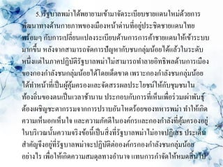 5.)รัฐบาลพม่าได้พยายามเข้ามาจัดระเบียบชายแดนใหม่ดวยการ      ้
                                                 ่
พัฒนาทางด้านกายภาพของเมืองหน้าด่านที่อยูประชิดชายแดนไทย
พร้อมๆ กับการเปลี่ยนแปลงระเบียบด้านการการค้าชายแดนให้เข้าระบบ
มากขึ้น หลังจากสามารถจัดการปัญหากับชนกลุ่มน้อยได้แล้วในระดับ
หนึ่งแต่ในภาคปฏิบติรัฐบาลพม่าไม่สามารถทาลายอิทธิพลด้านการเมือง
                      ั
ของกองกาลังชนกลุ่มน้อยได้โดยเด็ดขาด เพราะกองกาลังชนกลุ่มน้อย
ได้ทาหน้าที่เป็ นผูคุมครองและจัดสรรผลประโยชน์ให้กบชุมชนใน
                   ้้                                    ั
ท้องถิ่นของตนเป็ นเวลาช้านาน ประกอบกับการที่เห็นเพื่อร่ วมเผ่าพันธุ์
ต้องเผชิญชะตากรรมจากการปราบอันโหดร้อยของทหารพม่า ทาให้เกิด
ความเห็นอกเห็นใจ และความภัคดีในองค์กรและกองกาลังที่คุมครองอยู่ ้
ในบริ เวณนั้นความจริ งข้อนี้เป็ นสิ่ งที่รัฐบาลพม่าไม่อาจปฏิเสธ ประเด็น
สาคัญจึงอยูท่ีรัฐบาลพม่าจะปฏิบติต่อองค์กรกองกาลังชนกลุ่มน้อย
             ่                    ั
อย่างไร เพื่อให้เกิดความสมดุลทางอานาจ แทนการกาจัดให้หมดสิ้ นไป
 