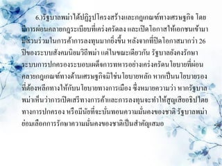 6.)รัฐบาลพม่าได้ปฏิรูปโครงสร้างและกฎเกณฑ์ทางเศรษฐกิจ โดย
มีการผ่อนคลายกฎระเบียบที่เคร่ งครัดลง และเปิ ดโอกาสให้เอกชนเข้ามา
มีส่วนร่ วมในการค้าการลงทุนมากยิงขึ้น หลังจากที่ปิดโอกาสมากว่า 26
                                   ่
ปี ของระบบสังคมนิยมวิถีพม่า แต่ในขณะเดียวกัน รัฐบาลยังคงรักษา
ระบบการปกครองระบอบเผด็จการทหารอย่างเคร่ งครัดนโยบายที่ผอน      ่
คลายกฎเกณฑ์ทางด้านเศรษฐกิจมิใช่นโยบายหลัก หากเป็ นนโยบายรอง
                    ั
ที่ตองหลีกทางให้กบนโยบายทางการเมือง ซึ่งหมายความว่า หากรัฐบาล
    ้
พม่าเห็นว่าการเปิ ดเสรี ทางการค้าและการลงทุนจะทาให้สูญเสี ยอธิปไตย
ทางการปกครอง หรื อมีนยที่จะบันทอนความมันคงของชาติ รัฐบาลพม่า
                          ั      ่          ่
ย่อมเลือกการรักษาความมันคงของชาติเป็ นสาคัญเสมอ
                            ่
 