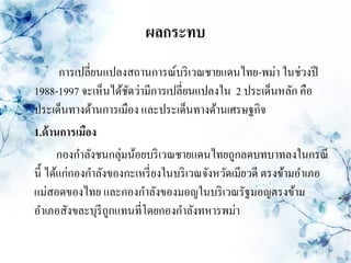 ผลกระทบ
        การเปลี่ยนแปลงสถานการณ์บริ เวณชายแดนไทย-พม่า ในช่วงปี
1988-1997 จะเห็นได้ชดว่ามีการเปลี่ยนแปลงใน 2 ประเด็นหลัก คือ
                      ั
ประเด็นทางด้านการเมือง และประเด็นทางด้านเศรษฐกิจ
1.ด้ านการเมือง
       กองกาลังชนกลุ่มน้อยบริ เวณชายแดนไทยถูกลดบทบาทลงในกรณี
นี้ ได้แก่กองกาลังของกะเหรี่ ยงในบริ เวณจังหวัดเมียวดี ตรงข้ามอาเภอ
แม่สอดของไทย และกองกาลังของมอญในบริ เวณรัฐมอญตรงข้าม
อาเภอสังขละบุรีถูกแทนที่โดยกองกาลังทหารพม่า
 