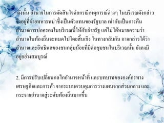 ดังนั้น อานาจในการตัดสิ นใจต่อกรณี เหตุการณ์ต่างๆ ในบริ เวณดังกล่าว
      ่
จึงอยูที่ฝ่ายทหารพม่าซึ่งเป็ นตัวแทนของรัฐบาล เท่ากับเป็ นการคืน
                                    ั
อานาจการปกครองในบริ เวณนี้ให้กบฝ่ ายรัฐ แต่ไม่ได้หมายความว่า
อานาจในท้องถิ่นจะหมดไปโดยสิ้ นเชิง ในทางกลับกัน อาจกล่าวได้วา    ่
อานาจและอิทธิพลของชนกลุ่มน้อยที่มีต่อชุมชนในบริ เวณนั้น ยังคงมี
   ่
อยูอย่างสมบูรณ์

2. มีการปรับเปลี่ยนกลไกอานาจหน้าที่ และบทบาทขององค์กรทาง
เศรษฐกิจและการค้า จากระบบควบคุมการวางแผนจากส่ วนกลาง และ
กระจายอานาจสู่ระดับท้องถิ่นมากขึ้น
 