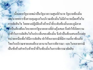 เนื่องจากรัฐบาลพม่าเป็ นรัฐบาลรวมศูนย์อานาจ รัฐบาลท้องถิ่น
และนายทหารซึ่งควบคุมดูแลในบริ เวณท้องถิ่นไม่มีอานาจเบ็ดเสร็ จใน
การตัดสิ นใจ โดยทางปฏิบติแล้วเจ้าหน้าที่ระดับท้องถิ่นและภูมิภาค
                          ั
                                         ่ ้
จาเป็ นต้องฟังนโยบายจากรัฐบาลกลางที่ยางกุงเสมอ จึงทาให้เกิดความ
ล่าช้าในการตัดสิ นใจในประเด็นของท้องถิ่น จึงจาเป็ นต้องเสนอเรื่ องต่อ
หน่วยเหนือเพือให้มีการตัดสิ น ทาให้หลายกรณี ที่มีความเกี่ยวข้องกับ
               ่
ไทยในบริ เวณชายแดนต้องเวลานานในการพิจารณา และในหลายกรณี
เป็ นข้ออ้างสาหรับเจ้าหน้าที่ในท้องถิ่นในการพิจารณาตัดสิ น
 