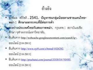 อ้างอิง
• พรพิมล ตรี โชติ . 2541. ปั ญหาชนกลุ่มน้ อยตามชายแดนไทย-
  พม่ า : ศึกษาผลกระทบที่มีต่อการค้ า
• ระหว่ างประเทศไทยกับสหภาพพม่ า. กรุงเทพ : สถาบันเอเชีย
  ศึกษา จุฬาลงกรณ์มหาวิทยาลัย.
• สืบค้ นจาก http://webcache.googleusercontent.com/search?q=.
  ออนไลน์ [2-8-2011]
• สืบค้ นจาก http://www.ryt9.com/s/bmnd/1026282.
  ออนไลน์ [2-8-2011]
• สืบค้ นจาก http://prachatai.com/journal/2008/04/16490.
  ออนไลน์ [2-8-2011]
 