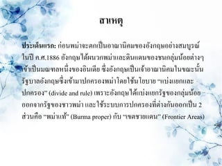 สาเหตุ
ประเด็นแรก: ก่อนพม่าจะตกเป็ นอาณานิคมของอังกฤษอย่างสมบูรณ์
ในปี ค.ศ.1886 อังกฤษได้ผนวกพม่าและดินแดนของชนกลุ่มน้อยต่างๆ
เข้าเป็ นมณฑลหนึ่งของอินเดีย ซึ่งอังกฤษเป็ นเจ้าอาณานิคมในขณะนั้น
รัฐบาลอังกฤษซึ่งเข้ามาปกครองพม่าโดยใช้นโยบาย “แบ่งแยกและ
ปกครอง” (divide and rule) เพราะอังกฤษได้แบ่งแยกรัฐของกลุ่มน้อย
ออกจากรัฐของชาวพม่า และใช้ระบบการปกครองที่ต่างกันออกเป็ น 2
ส่ วนคือ “พม่าแท้” (Burma proper) กับ “เขตชายแดน” (Frontier Areas)
 