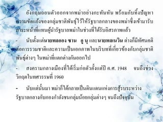 - อังกฤษถอนตัว ออกจากพม่าอย่างกะทันหัน พร้ อมกับทิ้ งปั ญหา
ความขัดแย้งของกลุ่มชาติพนธุ์ไว้ให้รัฐบาลกลางของพม่าซึ่ งเข้ามารับ
                            ั
ภาระหน้าที่แทนผูนารัฐบาลพม่าในช่วงที่ได้รับอิสรภาพแล้ว
                  ้
- นับตั้งแต่นายพลออง ซาน อู นุ และนายพลเนวิน ต่างก็มีทศนคติ ั
ต่อการรวมชาติและความเป็ นเอกภาพในบริ บทที่เกี่ยวข้องกับกลุ่มชาติ
พันธุ์ต่างๆ ในพม่าที่แตกต่างกันออกไป
- สงครามกลางเมืองที่ได้เริ่ มก่อตัวตั้งแต่ปี ค.ศ. 1948 จนถึงช่ วง
วิกฤตในทศวรรษที่ 1960
-    นับแต่น้ นมา พม่าก็ได้กลายเป็ นดินแดนแห่งการสู ้รบระหว่าง
              ั
รัฐบาลกลางกับกองกาลังชนกลุ่มน้อยกลุ่มต่างๆ จนถึงปั จจุบน ั
 