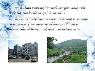 - ประเด็นต่ อมา จากสภาพภูมิประเทศซึ่งแยกชุมชนของกลุ่มชาติ
พันธุ์ออกจากกัน ด้วยเทือกเขาสูง ป่ าทึบและแม่น้ า
- อีกทั้งยังส่ งเสริ มให้เกิดความแตกต่างระหว่างวัฒนธรรมและภาษา
ของกลุ่มชาติพนธุ์โดยการคงเอกลักษณ์เด่นของตนไว้ ไม่มีการ
             ั
ผสมผสานเพื่อก่อให้เกิดการเรี ยนรู ้และการยอมรับซึ่งกันและกัน
 