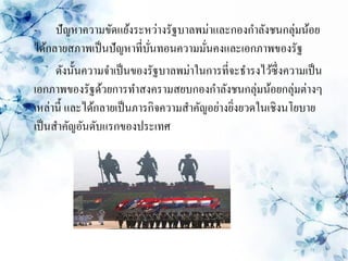 - ปัญหาความขัดแย้งระหว่างรัฐบาลพม่าและกองกาลังชนกลุ่มน้อย
ได้กลายสภาพเป็ นปัญหาที่บนทอนความมันคงและเอกภาพของรัฐ
                            ั่         ่
      ดังนั้นความจาเป็ นของรัฐบาลพม่าในการที่จะธารงไว้ซ่ ึงความเป็ น
เอกภาพของรัฐด้วยการทาสงครามสยบกองกาลังชนกลุ่มน้อยกลุ่มต่างๆ
เหล่านี้ และได้กลายเป็ นภารกิจความสาคัญอย่างยิงยวดในเชิงนโยบาย
                                              ่
เป็ นสาคัญอันดับแรกของประเทศ
 