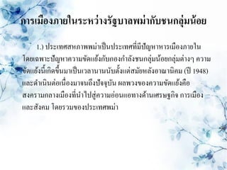 การเมืองภายในระหว่ างรัฐบาลพม่ ากับชนกลุ่มน้ อย
     1.) ประเทศสหภาพพม่าเป็ นประเทศที่มีปัญหาหารเมืองภายใน
โดยเฉพาะปัญหาความขัดแย้งกับกองกาลังชนกลุ่มน้อยกลุ่มต่างๆ ความ
ขัดแย้งนี้เกิดขึ้นมาเป็ นเวลานานนับตั้งแต่สมัยหลังอาณานิคม (ปี 1948)
และดาเนินต่อเนื่องมาจนถึงปัจจุบน ผลพวงของความขัดแย้งคือ
                                  ั
สงครามกลางเมืองที่นาไปสู่ ความอ่อนแอทางด้านเศรษฐกิจ การเมือง
และสังคม โดยรวมของประเทศพม่า
 
