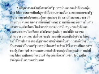 2.)ปัญหาความขัดแย้งระหว่างรัฐบาลพม่าและกองกาลังชนกลุ่ม
น้อย ได้กลายสภาพเป็ นปัญหาที่บนทอนความมันคงและเอกภาพของรัฐ
                               ั่           ่
เนื่องจากกองกาลังชนกลุ่มน้อยกลุ่มต่างๆ มีอาณาบริ เวณและมวลชนที่
สนับสนุนตนเอง นอกจากนี้ยงมีทรัพยากรธรรมชาติ และช่องทางในการ
                           ั
แสวงหาผงประโยชน์ในเชิงงบประมาณ มาสนับสนุนกองกาลังและ
มวลชนของตนในอดีตกองกาลังชนกลุ่มต่างๆ เหล่านี้มีอาณาเขต
ปกครองของตนเอง ดังนั้นความปรารถนาที่จะแยกเป็ นรัฐอิสระไม่อยู่
ภายใต้การปกครองของรัฐบาลกลางพม่ายังคงสื บสานมาจนถึงปัจจุบน      ั
เป็ นความจาเป็ นของรัฐบาลพม่าในการที่จะธารงไว้ซ่ ึงความเป็ นเอกภาพ
ของรัฐด้วยการทาสงครามสยบกองกาลังชนกลุ่มน้อยกลุ่มต่างๆ เหล่านี้
และได้กลายเป็ นภารกิจความสาคัญอย่างยิงยวดในเชิงนโยบายเป็ น
                                       ่
สาคัญอันดับแรกของประเทศ
 