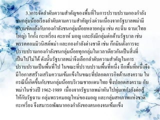 3.)การจัดลาดับความสาคัญของพื้นที่ในการปราบปรามกองกาลัง
ชนกลุ่มน้อยเรี ยงลาดับตามความสาคัญเร่ งด่วนเนื่องจากรัฐบาลพม่ามี
ความขัดแย้งกับกองกาลังชนกลุ่มน้อยหลายกลุ่ม เช่น คะฉิ่น ฉาน(ไทย
ใหญ่) โกกั้ง กะเหรี่ ยง คะยาห์ มอญ และยังมีกลุ่มต่อต้านรัฐบาล เช่น
พรรคคอมมิวนิสต์พม่า และกองกาลังต่างชาติ เช่น ก๊กมินตั้งการจะ
ปราบปรามกองกาลังชนกลุ่มน้อยทุกกลุ่มในเวลาเดียวกันเป็ นสิ่ งที่
เป็ นไปไม่ได้ ดังนั้นรัฐบาลพม่าจึงเลือกลาดับความสาคัญในการ
ปราบปรามเป็ นพื้นที่ไป ในขณะที่ปราบปรามพื้นที่หนึ่ง อีกพื้นที่หนึ่งจึง
มีโอกาสสร้างเสริ มความเข้มแข็งในขณะที่ปลอดภารกิจด้านสงคราม ใน
กรณี น้ ีเกิดขึ้นกับชนกลุ่มน้อยบริ เวณชายแดนไทย ซึ่งปลอดสงคราม กับ
พม่าในช่วงปี 1962-1989 เนื่องจากรัฐบาลพม่าหันไปทุ่มเทกาลังต่อสู ้
ให้กบรัฐฉาน กลุ่มพรรคมอญใหม่ของมอญ และกลุ่มสหภาพแห่งชาติ
     ั
กะเหรี่ ยง จึงสมารถพัฒนากองกาลังของตนเองจนเข้มแข็ง
 