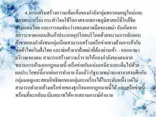 4.)การเสริ มสร้างความเข้มแข็งของกาลังกลุ่มพรรคมอญใหม่และ
สภาพกะเหรี่ ยง กระทาโดยใช้โอกาสจากสภาพภูมิศาสตร์ที่ใกล้ชิด
พรมแดนไทย และการถมช่องว่างของตลาดมืดของพม่า อันเกิดจาก
สภาวะขาดแคลนสิ นค้าประเภทอุปโภคบริ โภคด้วยขบวนการลักลอบ
ค้าขายกองกาลังชนกลุ่มน้อยสามารถสร้างเครื อข่ายทางด้านการค้ากับ
พ่อค้าไทยในฝั่งไทย และพ่อค้าจากฝั่งพม่าที่ตองผ่านเข้า – ออกอาณา
                                           ้
บริ เวณของตน สามารถสร้างความร่ ารวยให้กองกาลังของตนจาก
ขบวนการค้านอกกฎหมายนี้ เครื อข่ายอันแน่นเหนียวและเต็มไปด้วย
                                      ่
ผลประโยชน์น้ ียากต่อการทาลาย ถึงแม้วารัฐบาลพม่าจะเจรจาสงบศึกกับ
กลุ่มมอญและสยบอิทธิพลของกลุ่มกะเหรี่ ยงได้ในระดับหนึ่ง แต่ไม่
สามารถทาลายล้างเครื อข่ายของธุรกิจนอกกฎหมายนี้ได้ และเครื อข่ายนี้
พร้อมที่จะกลับมามีบทบาทได้หากสถานการณ์อานวย
 