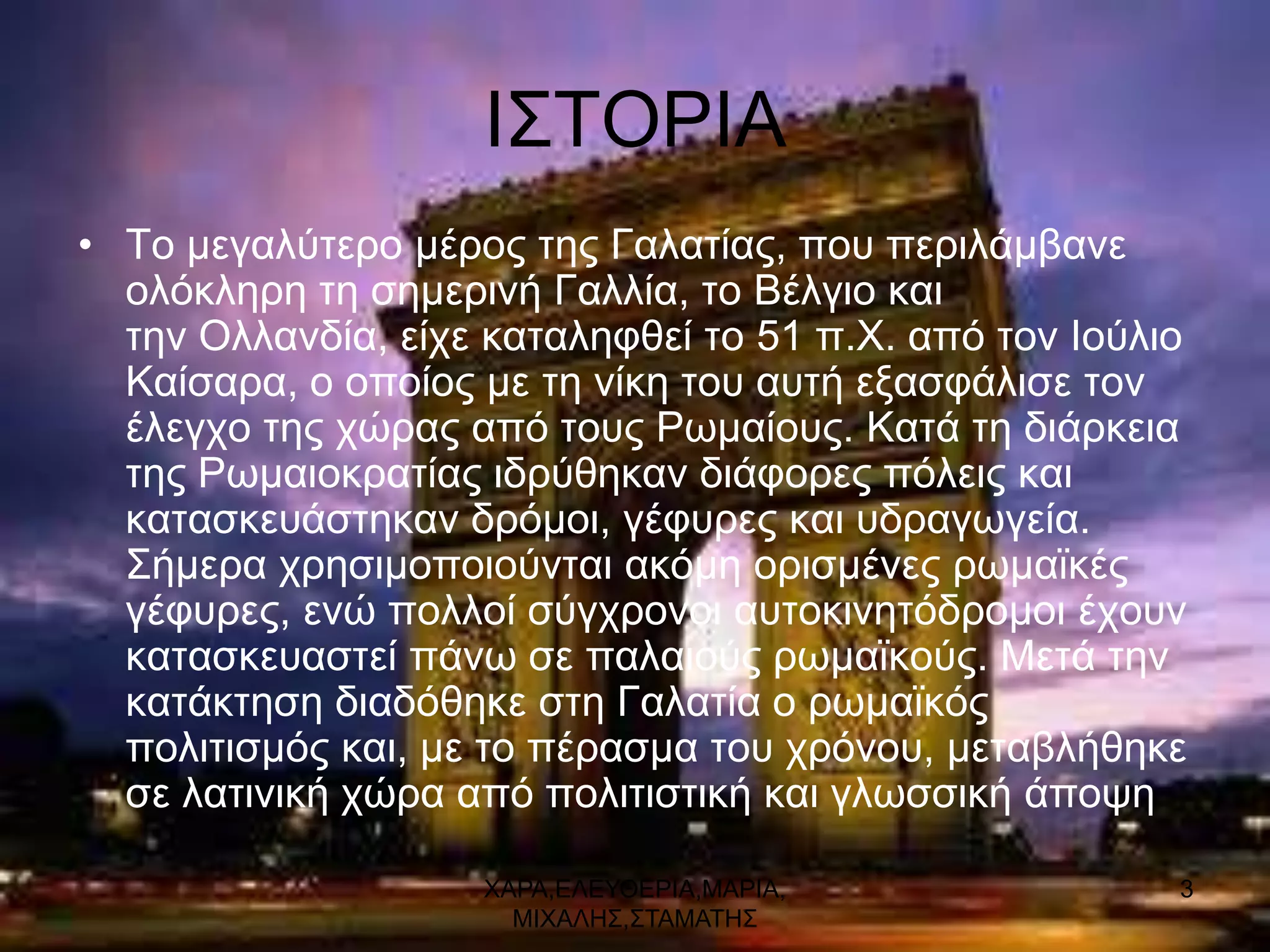 Ι΢ΣΟΡΙΑ
• Σν κεγαιύηεξν κέξνο ηεο Γαιαηίαο, πνπ πεξηιάκβαλε
  νιόθιεξε ηε ζεκεξηλή Γαιιία, ην Βέιγην θαη
  ηελ Οιιαλδία, είρε θαηαιεθζεί ην 51 π.Υ. από ηνλ Ινύιην
  Καίζαξα, ν νπνίνο κε ηε λίθε ηνπ απηή εμαζθάιηζε ηνλ
  έιεγρν ηεο ρώξαο από ηνπο Ρσκαίνπο. Καηά ηε δηάξθεηα
  ηεο Ρσκαηνθξαηίαο ηδξύζεθαλ δηάθνξεο πόιεηο θαη
  θαηαζθεπάζηεθαλ δξόκνη, γέθπξεο θαη πδξαγσγεία.
  ΢ήκεξα ρξεζηκνπνηνύληαη αθόκε νξηζκέλεο ξσκατθέο
  γέθπξεο, ελώ πνιινί ζύγρξνλνη απηνθηλεηόδξνκνη έρνπλ
  θαηαζθεπαζηεί πάλσ ζε παιαηνύο ξσκατθνύο. Μεηά ηελ
  θαηάθηεζε δηαδόζεθε ζηε Γαιαηία ν ξσκατθόο
  πνιηηηζκόο θαη, κε ην πέξαζκα ηνπ ρξόλνπ, κεηαβιήζεθε
  ζε ιαηηληθή ρώξα από πνιηηηζηηθή θαη γισζζηθή άπνςε

                    ΥΑΡΑ,ΔΛΔΤΘΔΡΙΑ,ΜΑΡΙΑ,               3
                      ΜΙΥΑΛΗ΢,΢ΣΑΜΑΣΗ΢
 