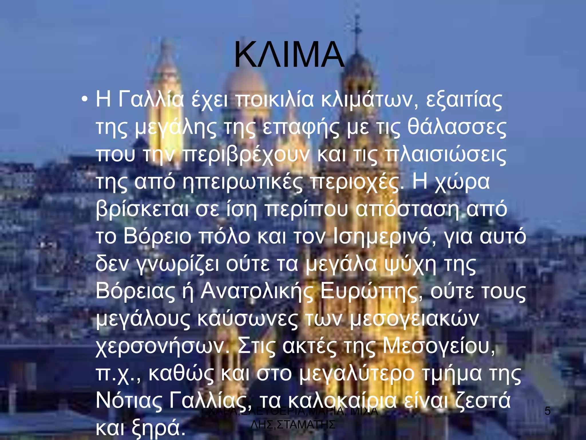 ΚΛΙΜΑ
• Η Γαιιία έρεη πνηθηιία θιηκάησλ, εμαηηίαο
  ηεο κεγάιεο ηεο επαθήο κε ηηο ζάιαζζεο
  πνπ ηελ πεξηβξέρνπλ θαη ηηο πιαηζηώζεηο
  ηεο από επεηξσηηθέο πεξηνρέο. Η ρώξα
  βξίζθεηαη ζε ίζε πεξίπνπ απόζηαζε από
  ην Βόξεην πόιν θαη ηνλ Ιζεκεξηλό, γηα απηό
  δελ γλσξίδεη νύηε ηα κεγάια ςύρε ηεο
  Βόξεηαο ή Αλαηνιηθήο Δπξώπεο, νύηε ηνπο
  κεγάινπο θαύζσλεο ησλ κεζνγεηαθώλ
  ρεξζνλήζσλ. ΢ηηο αθηέο ηεο Μεζνγείνπ,
  π.ρ., θαζώο θαη ζην κεγαιύηεξν ηκήκα ηεο
  Νόηηαο Γαιιίαο, ηα θαινθαίξηα είλαη δεζηά
             ΥΑΡΑ,ΔΛΔΤΘΔΡΙΑ,ΜΑΡΙΑ, ΜΙΥΑ        5
  θαη μεξά.        ΛΗ΢,΢ΣΑΜΑΣΗ΢
 