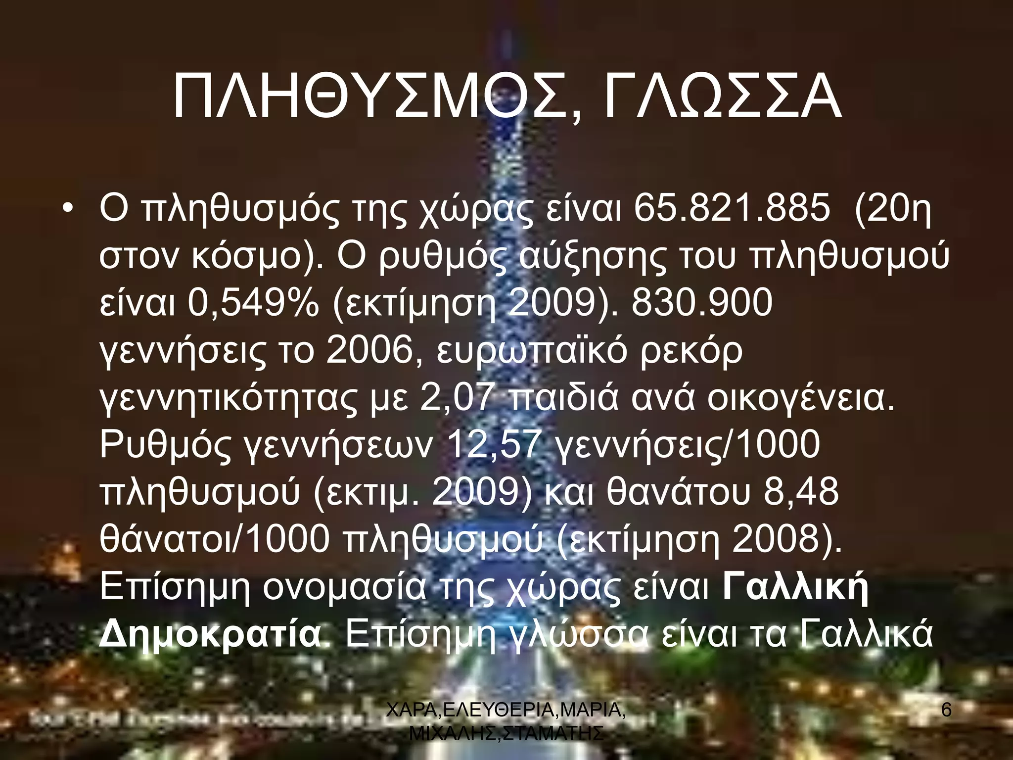 ΠΛΗΘΤ΢ΜΟ΢, ΓΛΩ΢΢Α
• Ο πιεζπζκόο ηεο ρώξαο είλαη 65.821.885 (20ε
  ζηνλ θόζκν). Ο ξπζκόο αύμεζεο ηνπ πιεζπζκνύ
  είλαη 0,549% (εθηίκεζε 2009). 830.900
  γελλήζεηο ην 2006, επξσπατθό ξεθόξ
  γελλεηηθόηεηαο κε 2,07 παηδηά αλά νηθνγέλεηα.
  Ρπζκόο γελλήζεσλ 12,57 γελλήζεηο/1000
  πιεζπζκνύ (εθηηκ. 2009) θαη ζαλάηνπ 8,48
  ζάλαηνη/1000 πιεζπζκνύ (εθηίκεζε 2008).
  Δπίζεκε νλνκαζία ηεο ρώξαο είλαη Γαλλική
  Δημοκρατία. Δπίζεκε γιώζζα είλαη ηα Γαιιηθά
                 ΥΑΡΑ,ΔΛΔΤΘΔΡΙΑ,ΜΑΡΙΑ,        6
                   ΜΙΥΑΛΗ΢,΢ΣΑΜΑΣΗ΢
 