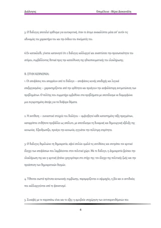 Διάλογος                                                         Επιμέλεια : Βέρα Δακανάλη




5. Ο διάλογος αποτελεί ερέθισμα για αυτοκριτική, όταν το άτομο ανακαλύπτει μέσα απ’ αυτόν τις
αδυναμίες του χαρακτήρα του και την ένδεια του πνεύματός του.


6.Εν κατακλείδι, γίνεται κατανοητό ότι ο διάλογος καλλιεργεί και αναπτύσσει την προσωπικότητα του
ατόμου, συμβάλλοντας θετικά προς την κατεύθυνση της ηθικοπνευματικής του ολοκλήρωσης.


Β. ΣΤΗΝ ΚΟΙΝΩΝΙΑ:
1. Οι αποφάσεις που απορρέουν από το διάλογο – αποφάσεις κοινής αποδοχής και λογικά
επεξεργασμένες – χαρακτηρίζονται από την ορθότητα και προάγουν την ασφαλέστερη αντιμετώπιση των
προβλημάτων. Ο πολίτης που συμμετέχει εμβαθύνει στα προβλήματα με αποτέλεσμα να διαμορφώνει
μια συγκροτημένη άποψη για τα διάφορα θέματα.


2. Η αντίθεση – ουσιαστικό στοιχείο του διαλόγου – αμφισβητεί κάθε κατεστημένη τάξη πραγμάτων,
καταρρίπτει οτιδήποτε προβάλλει ως απόλυτο, με αποτέλεσμα τη δυναμική και δημιουργική εξέλιξη της
κοινωνίας. Εξανθρωπίζει, προάγει την κοινωνία, εγγυάται την πολύτιμη ετερότητα.


3. Ο διάλογος θεμελιώνει τη δημοκρατία, αφού επιλύει ομαλά τις αντιθέσεις και επιτρέπει τον κριτικό
έλεγχο των αποφάσεων που λαμβάνονται στον πολιτικό χώρο. Με το διάλογο, η Δημοκρατία βρίσκει την
ολοκλήρωση της και η κριτική φτάνει γρηγορότερα στο στόχο της: τον έλεγχο της πολιτικής ζωής και την
προάσπιση των δημοκρατικών θεσμών.


4. Τίθενται σωστά πρότυπα κοινωνικής συμβίωσης, παραμερίζονται οι αψιμαχίες, η βία και οι αντιδικίες
που καλλιεργούνται από το φανατισμό.


5. Συναφές με το παραπάνω είναι και το εξής: η αμοιβαία υποχώρηση των αντιπαρατιθέμενων που

                                                  4
 