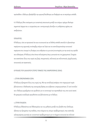 Διάλογος                                                         Επιμέλεια : Βέρα Δακανάλη



προϋποθέτει ο διάλογος εξασφαλίζει την ειρηνική διευθέτηση των διαφορών και σε παγκόσμιο επίπεδο.


6. Ο διάλογος δίνει εναύσματα για ουσιαστική επικοινωνία μεταξύ των ατόμων, πράγμα ιδιαίτερα
σημαντικό σήμερα που οι συγκρούσεις και ο ανταγωνισμός κλονίζουν τις ανθρώπινες σχέσεις και
αποξενώνουν.


ΕΠΙΛΟΓΟΣ:
Ο διάλογος, τόσο σε προσωπικό όσο και σε κοινωνικό και σε διεθνές επίπεδο αποτελεί το βασικότερο
παράγοντα της αρμονικής συνύπαρξης ατόμων και λαών και τον αποτελεσματικότερο κοινωνικό
παράγοντα που συναιρεί τις δυνάμεις των ανθρώπων σε μια κοινή συνισταμένη για την κοινή τους πρόοδο
και ευδοκίμηση. Ο διάλογος είναι έννοια πολυκύμαντη όπως η κοινωνία που τον χρησιμοποιεί. Στοχεύει
και αναπτύσσει όλους τους τομείς της ζωής, πνευματικούς, πολιτικούς και πολιτιστικούς, ψυχολογικούς,
κοινωνικούς και πρακτικούς.


Ο ΡΟΛΟΣ ΤΟΥ ΔΙΑΛΟΓΟΥ ΣΤΟΥΣ ΤΟΜΕΙΣ ΤΗΣ ΑΝΘΡΩΠΙΝΗΣ ΖΩΗΣ:


1. ΣΤΗΝ ΟΙΚΟΝΟΜΙΚΗ ΖΩΗ:
Ο διάλογος εξυπηρετεί όλους τους τομείς της. Με την ανταλλαγή απόψεων στον παραγωγικό τομέα
βελτιώνονται οι διαδικασίες της οικονομικής δράσης και αυξάνεται η παραγωγικότητα. Σ’ αυτό συντελεί
και ο διάλογος εργαζομένων και εργοδοτών για το συντονισμό των προσπαθειών τους στον κοινό σκοπό.
Οι εμπορικές συναλλαγές προωθούνται και βελτιώνονται με το διάλογο.


2. ΣΤΗΝ ΠΑΙΔΕΙΑ:
Ο διάλογος διδασκόντων και διδασκομένων και των μαθητών μεταξύ τους βοηθά στην ολόπλευρη
εξέταση των ζητημάτων της παιδείας, στην ενίσχυση του γόνιμου προβληματισμού, στην ανάπτυξη
καλοπροαίρετης κριτικής και ουσιαστικού προβληματισμού για το σύγχρονο κοινωνικό και πολιτικό

                                                  5
 