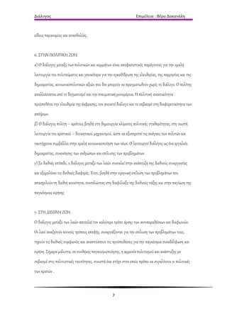 Διάλογος                                                         Επιμέλεια : Βέρα Δακανάλη



είδους παρανομίας και ατασθαλίας.


6. ΣΤΗΝ ΠΟΛΙΤΙΚΗ ΖΩΗ:
α) Ο διάλογος μεταξύ των πολιτικών και κομμάτων είναι αποφασιστικός παράγοντας για την ομαλή
λειτουργία του πολιτεύματος και γενικότερα για την εγκαθίδρυση της ελευθερίας, της παρρησίας και της
δημοκρατίας, κοινωνικοπολιτικών αξιών που δεν μπορούν να πραγματωθούν χωρίς το διάλογο. Ο πολίτης
απαλλάσσεται από το δογματισμό και την πνευματική μονομέρεια. Η πολιτική ανεκτικότητα
προϋποθέτει την ελευθερία της έκφρασης, τον ανοικτό διάλογο και το σεβασμό στη διαφορετικότητα των
απόψεων.
β) Ο διάλογος πολίτη – κράτους βοηθά στη δημιουργία κλίματος πολιτικής σταθερότητας, στη σωστή
λειτουργία του κρατικού – διοικητικού μηχανισμού, ώστε να εξυπηρετεί τις ανάγκες των πολιτών και
ταυτόχρονα συμβάλλει στην ομαλή κοινωνικοποίηση των νέων. Ο λειτουργεί διάλογος ως ένα εργαλείο
δημοκρατίας, συνενόησης των ανθρώπων και επίλυσης των προβλημάτων.
γ) Σε διεθνές επίπεδο, ο διάλογος μεταξύ των λαών συντελεί στην ανάπτυξη της διεθνούς συνεργασίας
και εξομαλύνει τις διεθνείς διαφορές. Έτσι, βοηθά στην ειρηνική επίλυση των προβλημάτων που
απασχολούν τη διεθνή κοινότητα, συντελώντας στη διαφύλαξη της διεθνούς τάξης και στην παγίωση της
παγκόσμιας ειρήνης


7. ΣΤΗ ΔΙΕΘΝΗ ΖΩΗ
Ο διάλογος μεταξύ των λαών αποτελεί τον καλύτερο τρόπο άρσης των αντιπαραθέσεων και διαφωνιών.
Οι λαοί αναζητούν κοινούς τρόπους επαφής, συνεργάζονται για την επίλυση των προβλημάτων τους,
τηρούν τις διεθνείς συμφωνίες και αναπτύσσουν τις προϋποθέσεις για την παγκόσμια συναδέλφωση και
ειρήνη. Σήμερα μάλιστα, σε συνθήκες παγκοσμιοποίησης, η αρμονία πολιτισμού και ανάπτυξης με
σεβασμό στις πολιτιστικές ταυτότητες, συνιστά ένα στόχο στον οποίο πρέπει να συγκλίνουν οι πολιτικές
των κρατών .



                                                  7
 