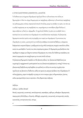 Διάλογος                                                          Επιμέλεια : Βέρα Δακανάλη



8. ΣΤΗΝ ΗΛΕΚΤΡΟΝΙΚΗ ΔΗΜΟΚΡΑΤΙΑ- ΔΙΑΛΟΓΟΣ
Το διαδίκτυο και η σύγχρονη πληροφορική τεχνολογία δίνουν τη δυνατότητα στον πολίτη να
δημιουργήσει το δικό του κίνημα διαμαρτυρίας και παρέμβασης αυξάνοντας τις δυνατότητες παρέμβασης
του (ενδυναμωμένος πολίτης-empowered citizen). Ο πολίτης μπορεί να επιλέξει τον τρόπο, τον τόπο και
το ρυθμό ενημέρωσης και της παρέμβασής του, συμμετέχοντας σε οποιοδήποτε βήμα διαλόγου ή
παρουσιάζοντας τη δική του «εφημερίδα». Η τεχνολογία διαθέτει τα μέσα για να αυξηθεί τόσο η
ποσότητα όσο και ή ποιότητα των πληροφοριών που ανταλλάσσονται παγκοσμίως. Η ηλεκτρονική
δημοκρατία αποτελεί προϊόν αυτής της έκρηξης στον τομέα των πληροφοριών. Η μετουσίωση της
πληροφορίας σε γνώση, η μετατροπή της ανταλλαγής απόψεων σε ουσιαστικό διάλογο, η σύγκρουση
διαφορετικών κοσμοαντιλήψεων, η επεξεργασία και όχι απλή συσσώρευση στοιχείων αποτελούν ευθύνη
αυτών που μεσολαβούν σ’ αυτούς τους νέους παγκόσμιους χώρους. Οι δημοκρατίες μας βασίζονται στην
παραδοχή ότι υπάρχει μια ελάχιστη ποσότητα πληροφοριών στις οποίες όλοι διαθέτουμε πρόσβαση, ενώ
απαιτεί ενημερωμένο και ενασχολούμενο με τα κοινά σύνολο πολιτών.
Η ηλεκτρονική δημοκρατία στηρίζεται σε δύο βασικούς άξονες: την ηλεκτρονική διαβούλευση και
συμμετοχή (e-engagement/e-participation) και την ηλεκτρονική ψηφοφορία (e-voting). Η έννοια της
ηλεκτρονικής διαβούλευσης περιλαμβάνει την εμπλοκή του πολίτη στα κοινά με τη χρήση νέων
τεχνολογιών και βασικά του διαδικτύου καθώς και άμεση και γρήγορη πρόσβαση στην πληροφόρηση. Ο
πολίτης/χρήστης, μπορεί να εκφράζει τη γνώμη του και να παίρνει μέρος σε δημοσκοπήσεις, έρευνες,
online ερωτηματολόγια ή και να προτείνει ο ίδιος θέματα προς συζήτηση.


Λεξιλόγιο
Διάλογος : (επίθετα θετικά)
θετικός, ευεργετικός, ουσιαστικός, αποτελεσματικός, καρποφόρος, ωφέλιμος, ενδιαφέρον, δημοκρατικός,
παραγωγικός, φιλελεύθερος, ειλικρινής, ενδελεχής, ευρηματικός, οικουμενικός, αντικειμενικός, εκτενής,
συναινετικός, αντιπροσωπευτικός, ισότιμος
#

                                                   8
 