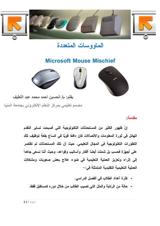 ‫ﺍﻟﻤﺎﻭﻭﺴﺎﺕ ﺍﻟﻤﺘﻌﺩﺩﺓ‬

                          ‫‪Microsoft Mouse Mischief‬‬




     ‫ﺑﻘﻠﻢ: م/ اﻟﺤﺴﯿﻦ أﺣﻤﺪ ﻣﺤﻤﺪ ﻋﺒﺪ اﻟﻠﻄﯿﻒ‬
‫ﻣﺼﻤﻢ ﺗﻌﻠﯿﻤﻲ ﺑﻤﺮﻛﺰ اﻟﺘﻌﻠﻢ اﻹﻟﻜﺘﺮوﻧﻲ ﺑﺠﺎﻣﻌﺔ اﻟﻤﻨﯿﺎ‬

                                                                                   ‫ﻣﻘﺪﻣﺔ:‬

            ‫ﺇ ‪ ‬ﻅﻬﻭﺭ ﺍﻟﻜﺜﻴﺭ ﻤﻥ ﺍﻟﻤﺴﺘﺤﺩﺜﺎﺕ ﺍﻟﺘﻜﻨﻭﻟﻭﺠﻴﺔ ﺍﻟﺘﻲ ﺃﺼﺒﺤﺕ ﺘﺴﺎﻴﺭ ﺍﻟﺘﻘﺩﻡ‬
                                                                          ‫ﻥ‬
            ‫ﺍﻟﻬﺎﺌل ﻓﻲ ﺜﻭﺭﺓ ﺍﻟﻤﻌﻠﻭﻤﺎﺕ ﻭﺍﻻﺘﺼﺎﻻﺕ ﻜﺎﻥ ﺩﺍﻓ ‪‬ﺎ ﻗﻭ ‪‬ﺎ ﻓﻲ ﺍﺘﺴﺎﻉ ﺒﻘﻌﺔ ﺘﻭﻅﻴﻑ ﺘﻠﻙ‬
                                     ‫ﻌ ﻴ‬
            ‫ﺍﻟﺘﻁﻭﺭﺍﺕ ﺍﻟﺘﻜﻨﻭﻟﻭﺠﻴﺔ ﻓﻲ ﺍﻟﻤﺠﺎل ﺍﻟﺘﻌﻠﻴﻤﻲ. ﺤﻴﺙ ﺃﻥ ﺘﻠﻙ ﺍﻟﻤﺴﺘﺤﺩﺜﺎﺕ ﻟﻡ ﺘﻘﺘﺼﺭ‬
            ‫ﺍ‬
            ‫ﻋﻠﻰ ﺃﺠﻬﺯﺓ ﻓﺤﺴﺏ ﺒل ﺸﻤﻠﺕ ﺃﻴ ‪‬ﺎ ﺃﻓﻜﺎﺭ ﻭﺃﺴﺎﻟﻴﺏ ﻭﻗﻭﺍﻋﺩ، ﻭﺤﻴﺙ ﺃﻨﻨﺎ ﻨﺴﻌﻰ ﺠﺎﻫﺩﹰ‬
                                                        ‫ﻀ‬
            ‫ﺇﻟﻰ ﺇﺜﺭﺍﺀ ﻭﺘﻌﺯﻴﺯ ﺍﻟﻌﻤﻠﻴﺔ ﺍﻟﺘﻌﻠﻴﻤﻴﺔ ﻓﻲ ﻀﻭﺀ ﻋﻼﺝ ﺒﻌﺽ ﺼﻌﻭﺒﺎﺕ ﻭﻤﺸﻜﻼﺕ‬
                                                   ‫ﺍﻟﻌﻤﻠﻴﺔ ﺍﻟﺘﻌﻠﻴﻤﻴﺔ ﺍﻟﺘﻘﻠﻴﺩﻴﺔ ﺍﻟﻤﺘﻤﺜﻠﺔ ﻓﻲ:-‬

                                             ‫- ﻜﺜﺭﺓ ﺃﻋﺩﺍﺩ ﺍﻟﻁﻼﺏ ﻓﻲ ﺍﻟﻔﺼل ﺍﻟﺩﺭﺍﺴﻲ.‬
               ‫- ﺤﺎﻟﺔ ﻤﻥ ﺍﻟﺭﺘﺎﺒﺔ ﻭﺍﻟﻤﻠل ﺍﻟﺘﻲ ﺘﺼﻴﺏ ﺍﻟﻁﺎﻟﺏ ﻤﻥ ﺨﻼل ﺩﻭﺭﻩ ﻜﻤﺴﺘﻘ ﹺل ﻓﻘﻁ.‬
                     ‫ﺒ‬


           ‫‪1|Page‬‬
 