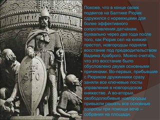 Похоже, что в конце своих
подвигов на Балтике Рюрик
сдружился с норвежцами для
более эффективного
сопротивления датчанам.
Буквально через два года после
того, как Рюрик сел на княжий
престол, новгородцы подняли
восстание под предводительством
Вадима Храброго. Можно считать,
что это восстание было
обусловлено двумя основными
причинами. Во-первых, прибывшие
с Рюриком дружинники сразу
заняли все ключевые посты
управления в новгородском
княжестве. А во-вторых,
свободолюбивые новгородцы
привыкли решать все основные
вопросы при помощи вече –
собрания на площади.
 
