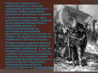    Рюрик же в своей власти
    ориентировался на систему
    управления западных королей и
    пресекал любые проявления
    демократии. Возможно, сказались
    и религиозные причины – ведь
    восточные славяне свято хранили
    устои древней митраистской и
    ведической религии, а
    прибалтийские венды по
    религиозным убеждениям
    достаточно сильно отличались от
    славян, так как впитали элементы
    германских и балтских культов.
   В свою очередь дружины варягов
    исповедовали довольно пестрый
    конгломерат верований, к тому же
    предельно упрощенный. Если на
    стоянках они еще прислушивались
    к жрецам, то в походах считали
    вполне нормальным обращаться к
    своим богам без посредников.
    Распорядителем ритуалов
    выступал обычно их предводитель.
 