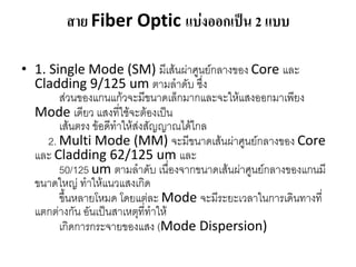 สาย Fiber Optic แบ่งออกเป็น 2 แบบ

• 1. Single Mode (SM) มีเส้นผ่ำศูนย์กลำงของ Core และ
  Cladding 9/125 um ตำมลำดับ ซึ่ง
        ส่วนของแกนแก้วจะมีขนำดเล็กมำกและจะให้แสงออกมำเพียง
  Mode เดียว แสงที่ใช้จะต้องเป็น
        เส้นตรง ข้อดีทำให้ส่งสัญญำณได้ไกล
     2. Multi Mode (MM) จะมีขนำดเส้นผ่ำศูนย์กลำงของ Core
  และ Cladding 62/125 um และ
        50/125 um ตำมลำดับ เนื่องจำกขนำดเส้นผ่ำศูนย์กลำงของแกนมี
  ขนำดใหญ่ ทำให้แนวแสงเกิด
        ขึ้นหลำยโหมด โดยแต่ละ Mode จะมีระยะเวลำในกำรเดินทำงที่
  แตกต่ำงกัน อันเป็นสำเหตุที่ทำให้
        เกิดกำรกระจำยของแสง (Mode Dispersion)
 