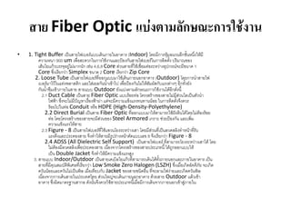 สาย Fiber Optic แบ่งตามลักษณะการใช้งาน
•   1. Tight Buffer เป็นสำยไฟเบอร์แบบเดินภำยในอำคำร (Indoor) โดยมีกำรหุ้มฉนวนอีกชั้นหนึ่งให้มี
          ควำมหนำ 900 um เพื่อสะดวกในกำรใช้งำนและป้องกันสำยไฟเบอร์ในกำรติดตั้ง ปริมำณของ
          เส้นใยแก้วบรรจุอยูไม่มำกนัก เช่น 4,6,8 Core ส่วนสำยที่ใช้เชื่อมต่อระหว่ำงอุปกรณ์จะมีขนำด 1
                              ่
          Core ซึ่งเรียกว่ำ Simplex ขนำด 2 Core เรียกว่ำ Zip Core
        2. Loose Tube เป็นสำยไฟเบอร์ที่ออกแบบมำใช้เดินภำยนอกอำคำร (Outdoor) โดยกำรนำสำยไฟ
          เบอร์มำไว้ในแท่งพลำสติก และใส่เยลกันน้ำเข้ำไป เพื่อป้องกันไม่ให้สัมผัสกับแรงต่ำงๆ อีกทั้งยัง
          กันน้ำซึมเข้ำภำยในสำย สำยแบบ Outdoor ยังแบ่งตำมลักษณะกำรใช้งำนได้อีกดังนี้
            2.1 Duct Cable เป็นสำย Fiber Optic แบบร้อยท่อ โครงสร้ำงของสำยไม่มีส่วนใดเป็นตัวนำ
                 ไฟฟ้ำ ซึ่งจะไม่มีปัญหำเรื่องฟ้ำผ่ำ แต่จะมีควำมแข้งแรงทนทำนน้อย ในกำรติดตั้งจึงควร
                 ร้อยไปในท่อ Conduit หรือ HDPE (High-Density-Polyethylene)
               2.2 Direct Burial เป็นสำย Fiber Optic ที่ออกแบบมำให้สำมำรถใช้ฝังดินได้โดยไม่ต้องร้อย
                 ท่อ โดยโครงสร้ำงของสำยจะมีส่วนของ Steel Armored เกรำะ ช่วยป้องกัน และเพิ่ม
                 ควำมแข็งแรงให้สำย
            2.3 Figure - 8 เป็นสำยไฟเบอร์ที่ใช้แขวนโยงระหว่ำงเสำ โดยมีส่วนที่เป็นลวดสลิงทำหน้ำทีรับ    ่
                 แรงดึงและประคองสำย จึงทำให้สำยมีรูปร่ำงหน้ำตัดแบบเลข 8 จึงเรียกว่ำ Figure - 8
               2.4 ADSS (All Dielectric Self Support) เป็นสำยไฟเบอร์ ที่สำมำรถโยงระหว่ำงเสำได้ โดย
                 ไม่ต้องมีลวดสลิงเพื่อประคองสำย เนื่องจำกโครงสร้ำงของสำยประเภทนี้ ได้ถูกออกแบบให้
                 เป็น Double Jacket จึงทำให้มีควำมแข็งแรงสูง
       3. สำยแบบ Indoor/Outdoor เป็นสำยเคเบิลใยแก้วที่สำมำรถเดินได้ทั้งภำยนอกและภำยในอำคำร เป็น
          สำยที่มีคุณสมบัติพิเศษที่เรียกว่ำ Low Smoke Zero Halogen (LSZH) ซึ่งเมื่อเกิดอัคคีภัย จะเกิด
          ควันน้อยและควันไม่เป็นพิษ เมื่อเทียบกับ Jacket ของสำยชนิดอื่น ที่จะลำมไฟง่ำยและเกิดควันพิษ
          เนื่องจำกกำรเดินสำยในประเทศไทย ส่วนใหญ่จะเดินภำยนอกอำคำร ด้วยสำย Outdoor แล้วเข้ำ
          อำคำร ซึ่งผิดมำตรฐำนสำกล ดังนั้นจึงควรใช้สำยประเภทนี้เมื่อมีกำรเดินจำกภำยนอกเข้ำสู่ภำยใน
 