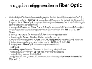 การสูญเสียของสัญญาณแสงในสาย Fiber Optic

• เป็นส่วนสำคัญที่ทำให้เกิดควำมผิดพลำดของข้อมูลข่ำวสำร ทำให้กำร เชื่อมต่อสื่อสำรด้วยระยะทำงไม่เป็นไป
  ตำมที่คำดหวัง (ปกติสำย Fiber Optic สำมำรถเชื่อมต่อได้ด้วยระยะทำงที่ยำวเกินกว่ำ 1-2 กิโลเมตร ทั้งนี้
  ขึ้นอยูกับว่ำ ใช้สำย Fiber Optic แบบใด รวมทั้งยังขึ้นอยูกับโปรโตคอลของเครือข่ำย อย่ำงไรก็ดีกำรสูญเสีย
         ่                                                 ่
  ของ กำลังแสงในสำย มีหลำยประกำรดังนี้
  1. ควำมสูญเสีย Power ของ Fiber Optic นั้นขึ้นอยู่กับ ควำมยำวคลื่นที่ใช้ ควำมยำวคลื่นยิ่งมำก อัตรำ
  กำรสูญเสียของ แสงจะน้อยลง เช่น กำรสูญเสียกำลังแสง บนควำมยำวคลื่น 1300 nm ได้แก่ <0.5 dB/
  กิโลเมตร
  2. สำหรับ Silica Glass นั้น ควำมยำวคลื่นสั้นที่สุด จะมีอัตรำกำรสูญเสียมำกที่สุด
  3. อัตรำกำรสูญเสีย Power ที่น้อยที่สุด ได้แก่ ควำมยำวคลื่น 1550 nm
  4. หน่วยวัดที่แสดงกำรสูญเสียของ Power ได้แก่ Decibel (dB) โดยมีหน่วยคิดเป็น dB ต่อกิโลเมตร
  5. ค่ำนี้ ถูกนำมำคำนวณ โดยเอำควำมยำวทั้งหมดของสำย Fiber Optic คิดเป็น Km
  6. กำรสูญเสียของ Fiber Optic สำมำรถมีสำเหตุหลำยประกำรดังนี้
  - Extrinsic
  - Bending Loss เนื่องจำกกำรโค้งงอของสำย เกินค่ำมำตรฐำนที่ผู้ผลิตกำหนด
  - กำรสูญเสียอันเนืองมำจำกกำร ทำ Splice รวมทั้งกำรเข้ำหัวสำยที่ไม่สมบูรณ์
                     ่
  - กำรสูญเสียเนื่องจำกรอยแตกหักเกิดขึ้นที่พนผิว
                                            ื้
  - กำรสูญเสียอันเนืองจำก มุมแสงไม่เป็นไปตำมคุณลักษณะจำเพำะของผู้ผลิต (Numeric Aperture
                       ่
  Mismatch)
 