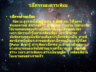 วงโคจรของดาวเทียม

• วงโคจรต่าของโลก
     คือระยะสูงจากพืนโลกไม่เกิน 2,000 กม. ใช้ในการ
  สังเกตการณ์ สารวจสภาวะแวดล้อม, ถ่ายภาพ ไม่สามารถ
  ใช้งานครอบคลุมบริเวณใดบริเวณหนึ่งได้ตลอดเวลา
  เพราะมีความเร็วในการเคลื่อนที่สูง แต่จะสามารถ
  บันทึกภาพคลุมพืนที่ตามเส้นทางวงโคจรที่ผานไป ตามที่
                                           ่
  สถานีภาคพืนดินจะกาหนดเส้นทางโคจรอยู่ในแนวขัวโลก
  (Polar Orbit) ดาวเทียมวงโคจรระยะต่าขนาดใหญ่บาง
  ดวงสามารถมองเห็นได้ด้วยตาเปล่าในเวลาค่า หรือก่อน
  สว่าง เพราะดาวเทียมจะสว่างเป็นจุดเล็ก ๆ เคลื่อนที่ผ่าน
  ในแนวนอนอย่างรวดเร็ว
 