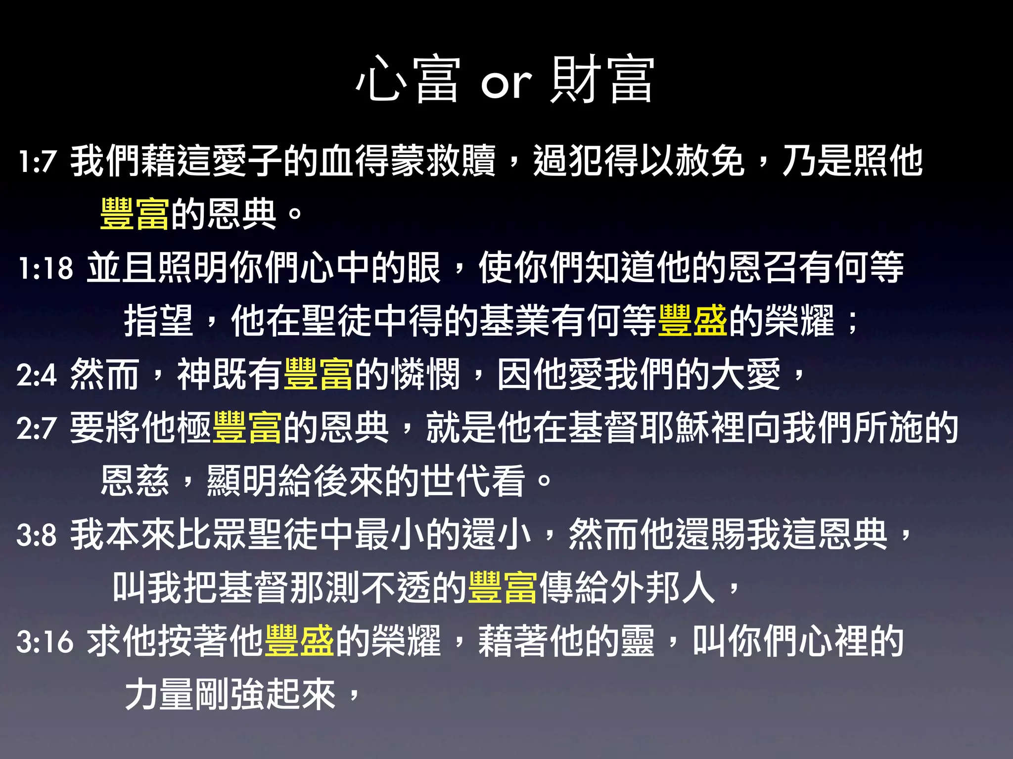 心富 or 財富
1:7	 我們藉這愛子的血得蒙救贖，過犯得以赦免，乃是照他
	 	 	 	 	 	 	 豐富的恩典。	 
1:18	 並且照明你們心中的眼睛使你們知道他的恩召有何等
                           ，
	 	 	 	 	 	 	 	 	 指望，他在聖徒中得的基業有何等豐盛的榮耀；	 
2:4	 然而，神既有豐富的憐憫，因他愛我們的大愛，	 
2:7	 要將他極豐富的恩典，就是他在基督耶穌裡向我們所施的
	 	 	 	 	 	 	 恩慈，顯明給後來的世代看。	 
3:8	 我本來比眾聖徒中最小的還小，然而他還賜我這恩典，
	 	 	 	 	 	 	 	 叫我把基督那測不透的豐富傳給外邦人，	 
3:16	 求他按著他豐盛的榮耀，藉著他的靈，叫你們心裡的
	 	 	 	 	 	 	 	 	 力量剛強起來，
 
