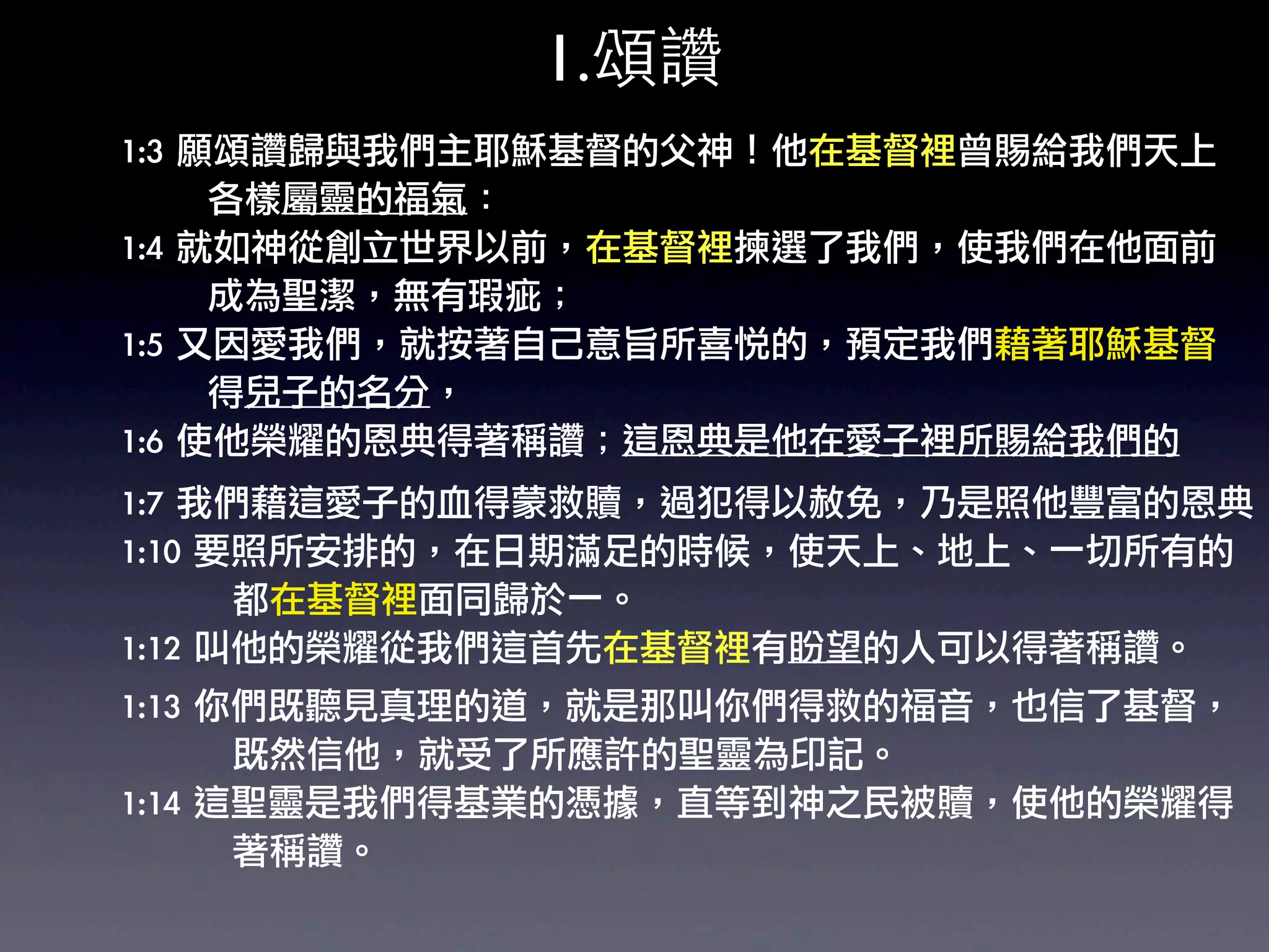 1.頌讚
1:3	 願頌讚歸與我們主耶穌基督的父神！他在基督裡曾賜給我們天上
	 	 	 	 	 	 	 各樣屬靈的福氣：	 
1:4	 就如神從創立世界以前，在基督裡揀選了我們，使我們在他面前
	 	 	 	 	 	 	 成為聖潔，無有瑕疵；	 
1:5	 又因愛我們，就按著自己意旨所喜悅的，預定我們藉著耶穌基督
	 	 	 	 	 	 	 得兒子的名分，	 
1:6	 使他榮耀的恩典得著稱讚；這恩典是他在愛子裡所賜給我們的
1:7	 我們藉這愛子的血得蒙救贖，過犯得以赦免，乃是照他豐富的恩典
1:10	 要照所安排的，在日期滿足的時候，使天上、地上、一切所有的
	 	 	 	 	 	 	 	 	 都在基督裡面同歸於一。	 
1:12	 叫他的榮耀從我們這首先在基督裡有盼望的人可以得著稱讚。	 
1:13	 你們既聽見真理的道，就是那叫你們得救的福音，也信了基督，
	 	 	 	 	 	 	 	 	 既然信他，就受了所應許的聖靈為印記。
1:14	 這聖靈是我們得基業的憑據，直等到神之民被贖，使他的榮耀得
	 	 	 	 	 	 	 	 	 著稱讚。	 
 