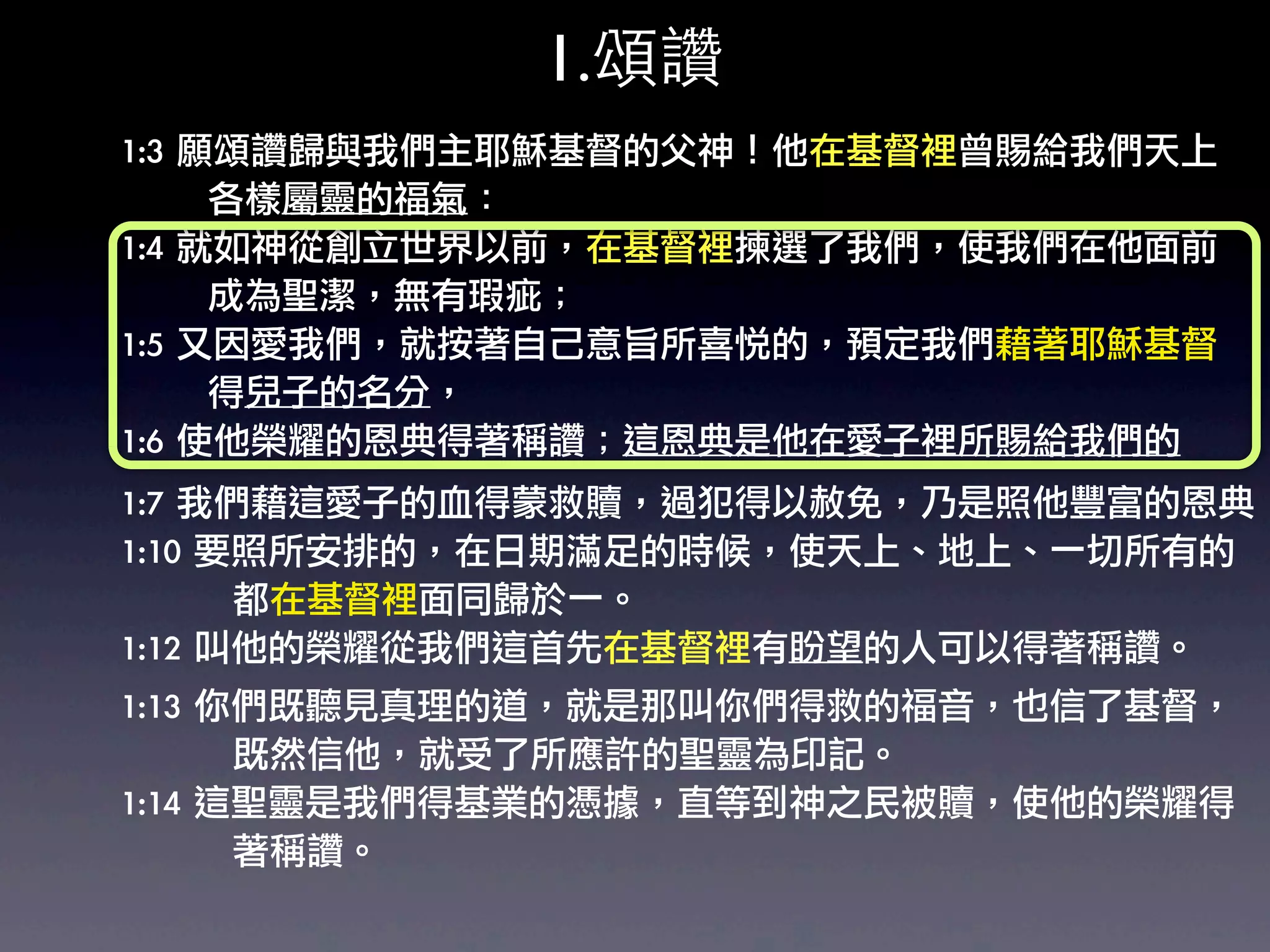 1.頌讚
1:3	 願頌讚歸與我們主耶穌基督的父神！他在基督裡曾賜給我們天上
	 	 	 	 	 	 	 各樣屬靈的福氣：	 
1:4	 就如神從創立世界以前，在基督裡揀選了我們，使我們在他面前
	 	 	 	 	 	 	 成為聖潔，無有瑕疵；	 
1:5	 又因愛我們，就按著自己意旨所喜悅的，預定我們藉著耶穌基督
	 	 	 	 	 	 	 得兒子的名分，	 
1:6	 使他榮耀的恩典得著稱讚；這恩典是他在愛子裡所賜給我們的
1:7	 我們藉這愛子的血得蒙救贖，過犯得以赦免，乃是照他豐富的恩典
1:10	 要照所安排的，在日期滿足的時候，使天上、地上、一切所有的
	 	 	 	 	 	 	 	 	 都在基督裡面同歸於一。	 
1:12	 叫他的榮耀從我們這首先在基督裡有盼望的人可以得著稱讚。	 
1:13	 你們既聽見真理的道，就是那叫你們得救的福音，也信了基督，
	 	 	 	 	 	 	 	 	 既然信他，就受了所應許的聖靈為印記。
1:14	 這聖靈是我們得基業的憑據，直等到神之民被贖，使他的榮耀得
	 	 	 	 	 	 	 	 	 著稱讚。	 
 
