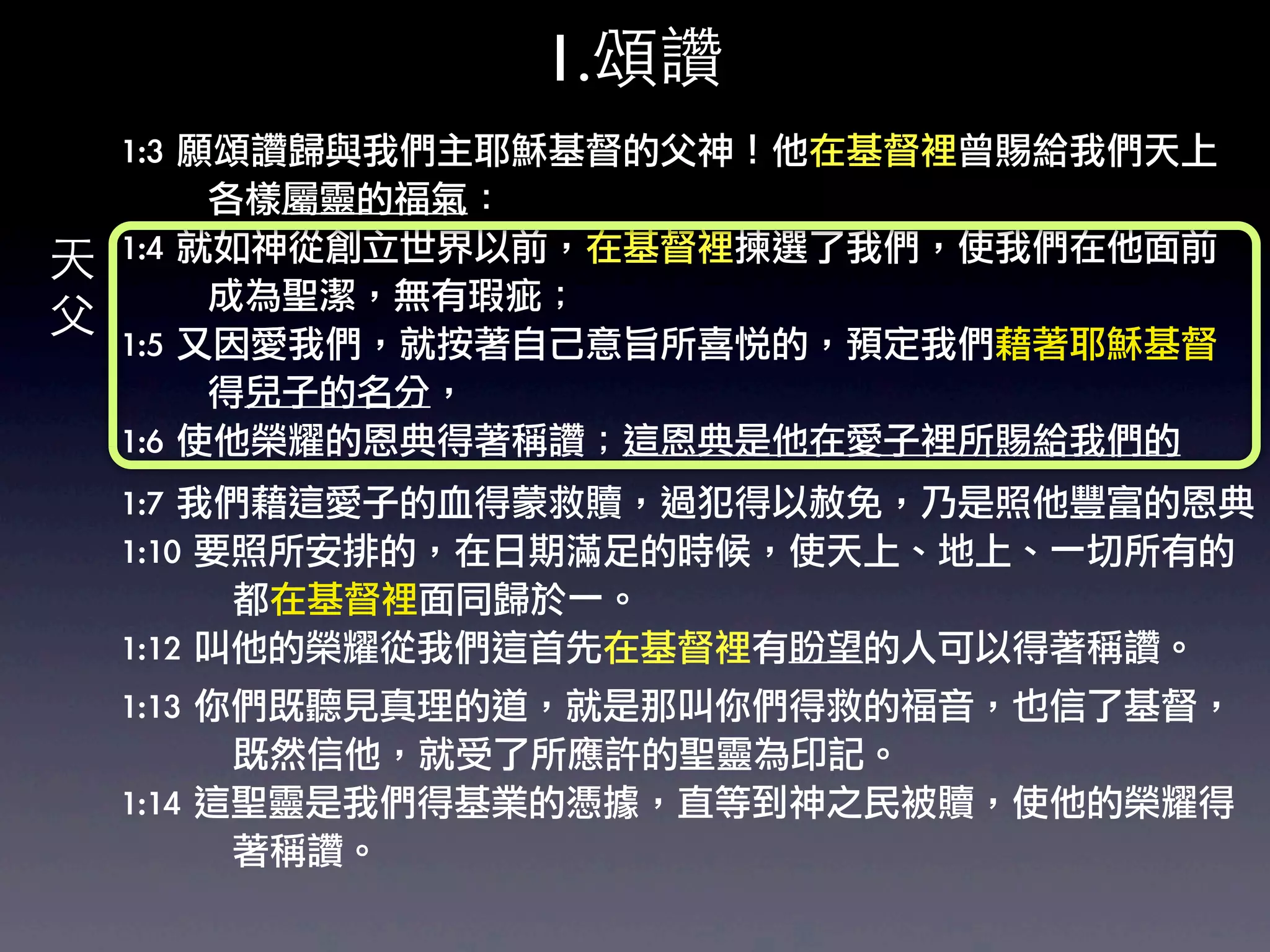 1.頌讚
    1:3	 願頌讚歸與我們主耶穌基督的父神！他在基督裡曾賜給我們天上
    	 	 	 	 	 	 	 各樣屬靈的福氣：	 
天   1:4	 就如神從創立世界以前，在基督裡揀選了我們，使我們在他面前
    	 	 	 	 	 	 	 成為聖潔，無有瑕疵；	 
父   1:5	 又因愛我們，就按著自己意旨所喜悅的，預定我們藉著耶穌基督
    	 	 	 	 	 	 	 得兒子的名分，	 
    1:6	 使他榮耀的恩典得著稱讚；這恩典是他在愛子裡所賜給我們的
    1:7	 我們藉這愛子的血得蒙救贖，過犯得以赦免，乃是照他豐富的恩典
    1:10	 要照所安排的，在日期滿足的時候，使天上、地上、一切所有的
    	 	 	 	 	 	 	 	 	 都在基督裡面同歸於一。	 
    1:12	 叫他的榮耀從我們這首先在基督裡有盼望的人可以得著稱讚。	 
    1:13	 你們既聽見真理的道，就是那叫你們得救的福音，也信了基督，
    	 	 	 	 	 	 	 	 	 既然信他，就受了所應許的聖靈為印記。
    1:14	 這聖靈是我們得基業的憑據，直等到神之民被贖，使他的榮耀得
    	 	 	 	 	 	 	 	 	 著稱讚。	 
 