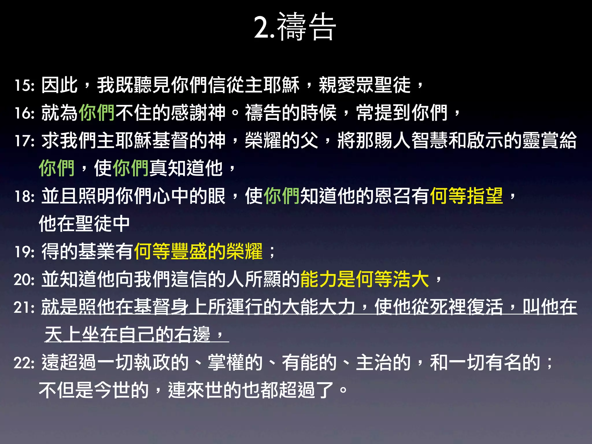 2.禱告
15:	 因此，我既聽見你們信從主耶穌，親愛眾聖徒，	 
16:	 就為你們不住的感謝神。禱告的時候，常提到你們，	 
17:	 求我們主耶穌基督的神，榮耀的父，將那賜人智慧和啟示的靈賞給
	 	 	 	 你們，使你們真知道他，	 
18:	 並且照明你們心中的眼睛使你們知道他的恩召有何等指望，
                    ，
	 	 	 	 他在聖徒中
19:	 得的基業有何等豐盛的榮耀；	 
20:	 並知道他向我們這信的人所顯的能力是何等浩大，	 
21:	 就是照他在基督身上所運行的大能大力，使他從死裡復活，叫他在
	 	 	 	 	 天上坐在自己的右邊，	 
22:	 遠超過一切執政的、掌權的、有能的、主治的，和一切有名的；
	 	 	 	 不但是今世的，連來世的也都超過了。	 
 