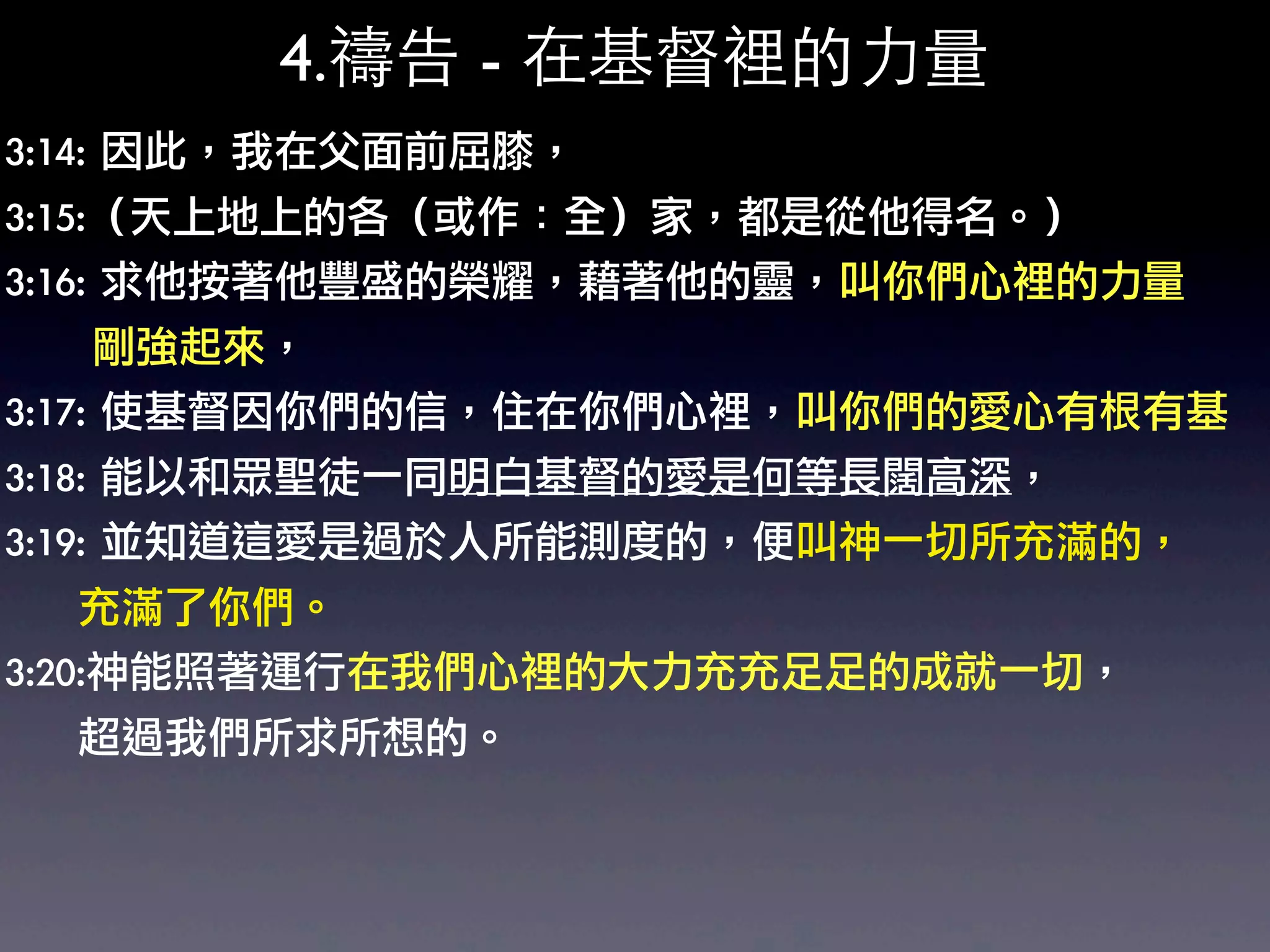 4.禱告 - 在基督裡的力量
3:14:	 因此，我在父面前屈膝，	 
3:15:（天上地上的各（或作：全）家，都是從他得名。）	 
3:16:	 求他按著他豐盛的榮耀，藉著他的靈，叫你們心裡的力量
	 	 	 	 	 	 剛強起來，	 
3:17:	 使基督因你們的信，住在你們心裡，叫你們的愛心有根有基
3:18:	 能以和眾聖徒一同明白基督的愛是何等長闊高深，	 
3:19:	 並知道這愛是過於人所能測度的，便叫神一切所充滿的，
	 	 	 	 	 充滿了你們。	 
3:20:神能照著運行在我們心裡的大力充充足足的成就一切，
	 	 	 	 	 超過我們所求所想的。
 