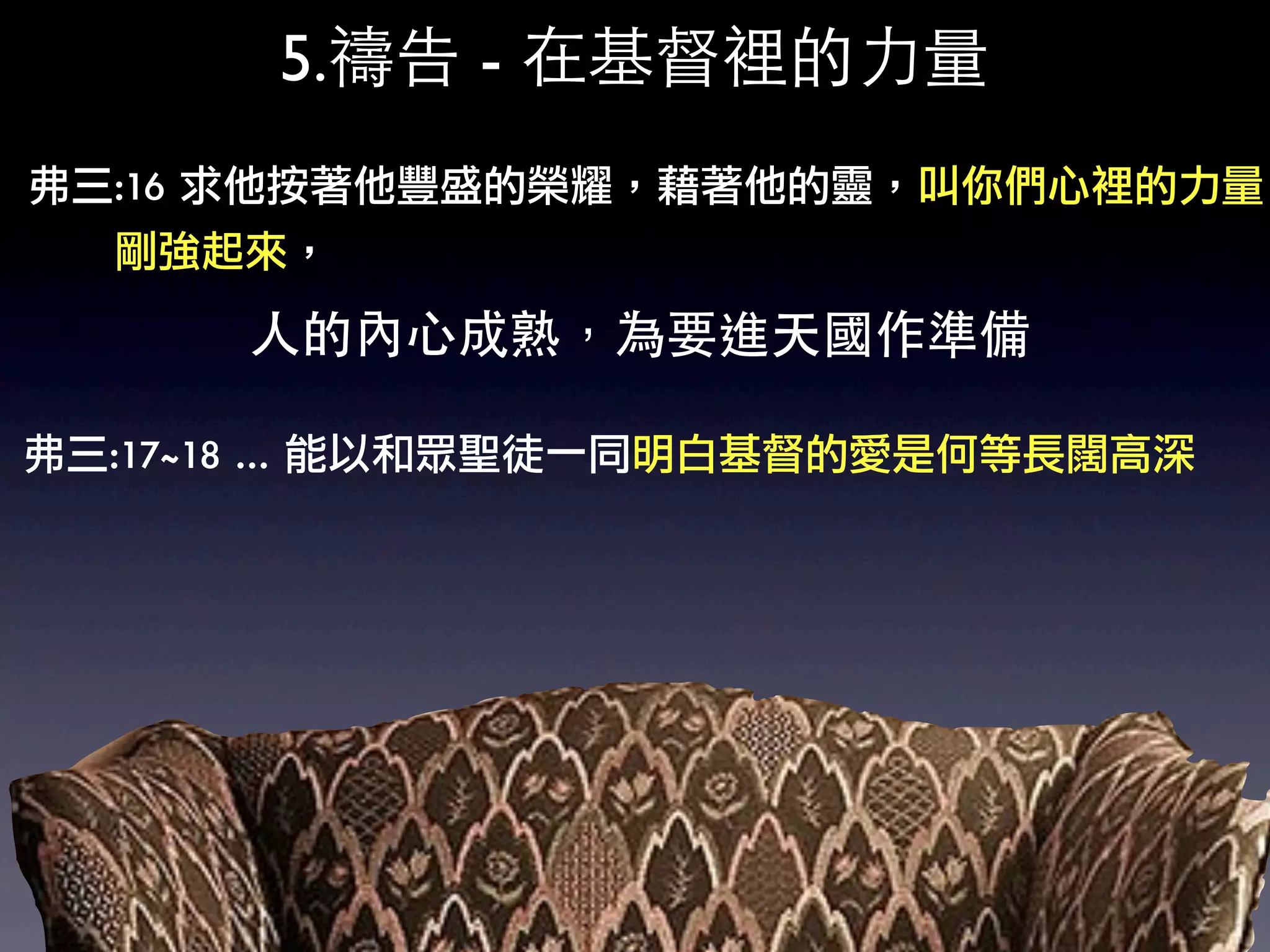 5.禱告 - 在基督裡的力量
弗三:16	 求他按著他豐盛的榮耀，藉著他的靈，叫你們心裡的力量
	 	 	 	 	 	 剛強起來，

            人的內心成熟，為要進天國作準備

弗三:17~18	 …	 能以和眾聖徒一同明白基督的愛是何等長闊高深
 